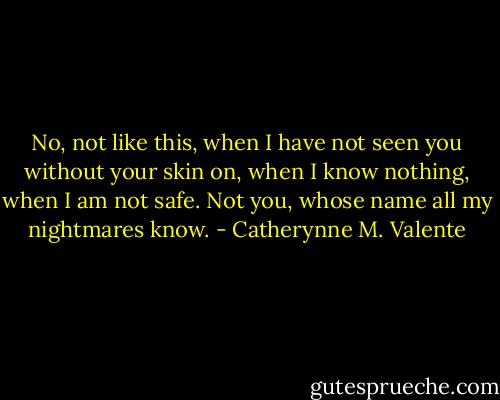 No, not like this, when I have not seen you without your skin on, when I know nothing, when I am not safe. Not you, whose name all my nightmares know. - Catherynne M. Valente