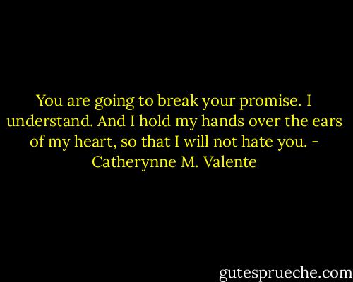 You are going to break your promise. I understand. And I hold my hands over the ears of my heart, so that I will not hate you. - Catherynne M. Valente
