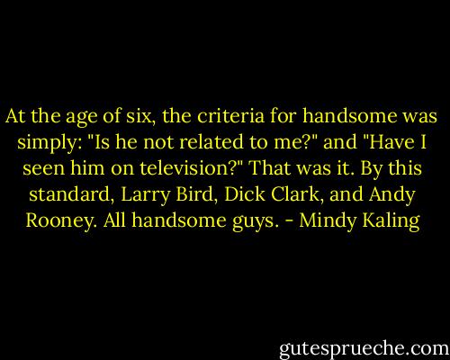 At the age of six, the criteria for handsome was simply: "Is he not related to me?" and "Have I seen him on television?" That was it. By this standard, Larry Bird, Dick Clark, and Andy Rooney. All handsome guys. - Mindy Kaling