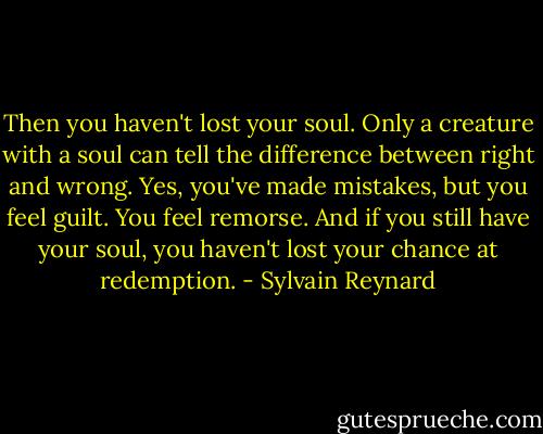 Then you haven't lost your soul. Only a creature with a soul can tell the difference between right and wrong. Yes, you've made mistakes, but you feel guilt. You feel remorse. And if you still have your soul, you haven't lost your chance at redemption. - Sylvain Reynard
