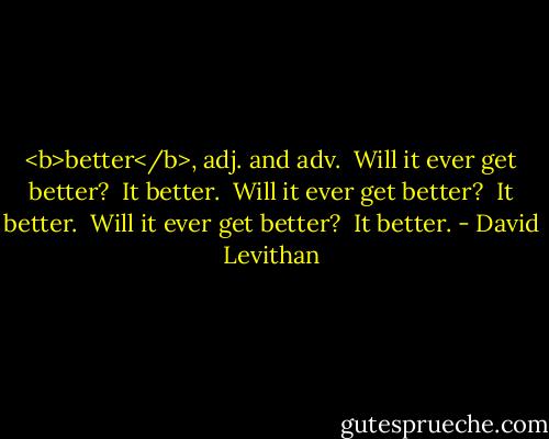 <b>better</b>, adj. and adv.<br /><br />Will it ever get better?<br /> It better.<br /> Will it ever get better?<br /> It better.<br /> Will it ever get better?<br /> It better. - David Levithan
