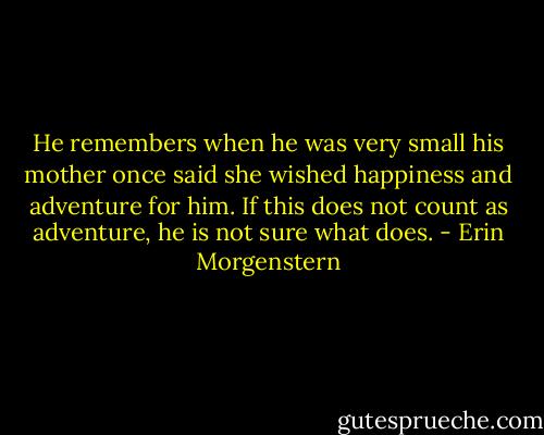 He remembers when he was very small his mother once said she wished happiness and adventure for him. If this does not count as adventure, he is not sure what does. - Erin Morgenstern