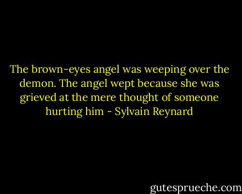 The brown-eyes angel was weeping over the demon. The angel wept because she was grieved at the mere thought of someone hurting him - Sylvain Reynard