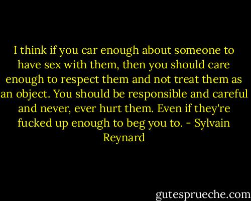 I think if you car enough about someone to have sex with them, then you should care enough to respect them and not treat them as an object. You should be responsible and careful and never, ever hurt them. Even if they're fucked up enough to beg you to. - Sylvain Reynard