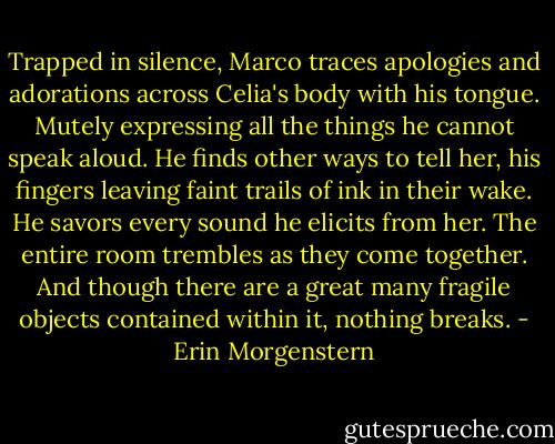 Trapped in silence, Marco traces apologies and adorations across Celia's body with his tongue. Mutely expressing all the things he cannot speak aloud.<br />He finds other ways to tell her, his fingers leaving faint trails of ink in their wake. He savors every sound he elicits from her.<br />The entire room trembles as they come together.<br />And though there are a great many fragile objects contained within it, nothing breaks. - Erin Morgenstern