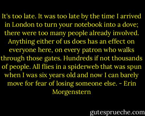 It's too late. It was too late by the time I arrived in London to turn your notebook into a dove; there were too many people already involved. Anything either of us does has an effect on everyone here, on every patron who walks through those gates. Hundreds if not thousands of people. All flies in a spiderweb that was spun when I was six years old and now I can barely move for fear of losing someone else. - Erin Morgenstern