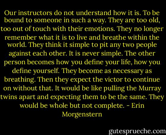 Our instructors do not understand how it is. To be bound to someone in such a way. They are too old, too out of touch with their emotions. They no longer remember what it is to live and breathe within the world. They think it simple to pit any two people against each other. It is never simple. The other person becomes how you define your life, how you define yourself. They become as necessary as breathing. Then they expect the victor to continue on without that. It would be like pulling the Murray twins apart and expecting them to be the same. They would be whole but not complete. - Erin Morgenstern