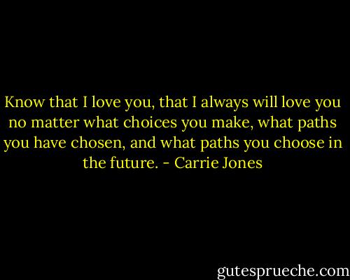 Know that I love you, that I always will love you no matter what choices you make, what paths you have chosen, and what paths you choose in the future. - Carrie Jones