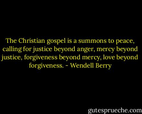 The Christian gospel is a summons to peace, calling for justice beyond anger, mercy beyond justice, forgiveness beyond mercy, love beyond forgiveness. - Wendell Berry