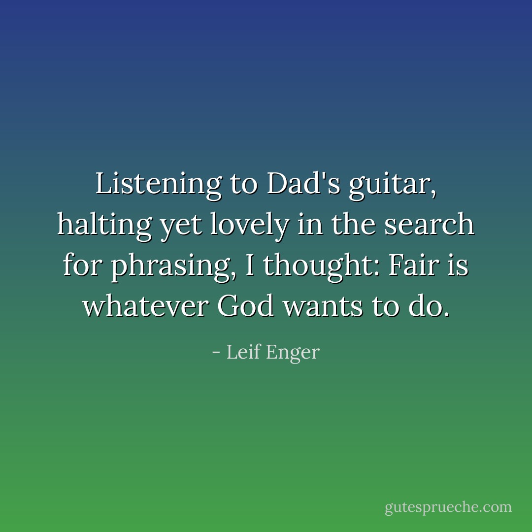 Listening to Dad's guitar, halting yet lovely in the search for phrasing, I thought: Fair is whatever God wants to do. - Leif Enger