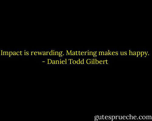 Impact is rewarding. Mattering makes us happy. - Daniel Todd Gilbert