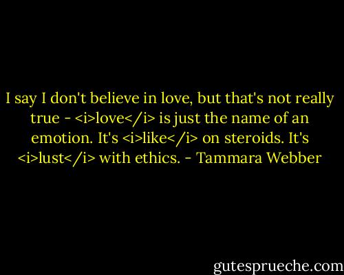 I say I don't believe in love, but that's not really true - <i>love</i> is just the name of an emotion. It's <i>like</i> on steroids. It's <i>lust</i> with ethics. - Tammara Webber