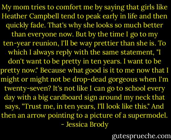 My mom tries to comfort me by saying that girls like Heather Campbell tend to peak early in life and then quickly fade. That's why she looks so much better than everyone now. But by the time I go to my ten-year reunion, I'll be way prettier than she is. To which I always reply with the same statement, "I don't want to be pretty in ten years. I want to be pretty now."<br />Because what good is it to me now that I might or might not be drop-dead gorgeous when I'm twenty-seven? It's not like I can go to school every day with a big cardboard sign around my neck that says, "Trust me, in ten years, I'll look like this." And then an arrow pointing to a picture of a supermodel. - Jessica Brody