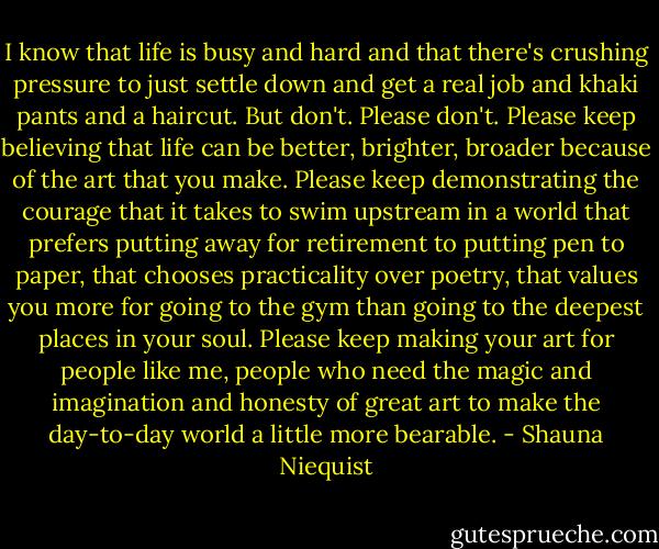 I know that life is busy and hard and that there's crushing pressure to just settle down and get a real job and khaki pants and a haircut. But don't. Please don't. Please keep believing that life can be better, brighter, broader because of the art that you make. Please keep demonstrating the courage that it takes to swim upstream in a world that prefers putting away for retirement to putting pen to paper, that chooses practicality over poetry, that values you more for going to the gym than going to the deepest places in your soul. Please keep making your art for people like me, people who need the magic and imagination and honesty of great art to make the day-to-day world a little more bearable. - Shauna Niequist