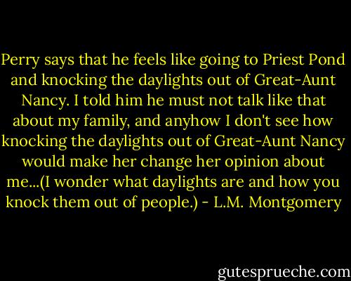 Perry says that he feels like going to Priest Pond and knocking the daylights out of Great-Aunt Nancy. I told him he must not talk like that about my family, and anyhow I don't see how knocking the daylights out of Great-Aunt Nancy would make her change her opinion about me...(I wonder what daylights are and how you knock them out of people.) - L.M. Montgomery