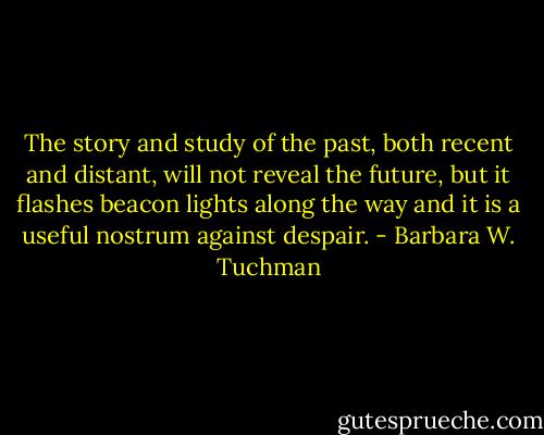 The story and study of the past, both recent and distant, will not reveal the future, but it flashes beacon lights along the way and it is a useful nostrum against despair. - Barbara W. Tuchman
