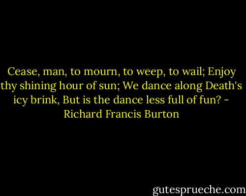 Cease, man, to mourn, to weep, to wail;<br />Enjoy thy shining hour of sun;<br />We dance along Death's icy brink,<br />But is the dance less full of fun? - Richard Francis Burton