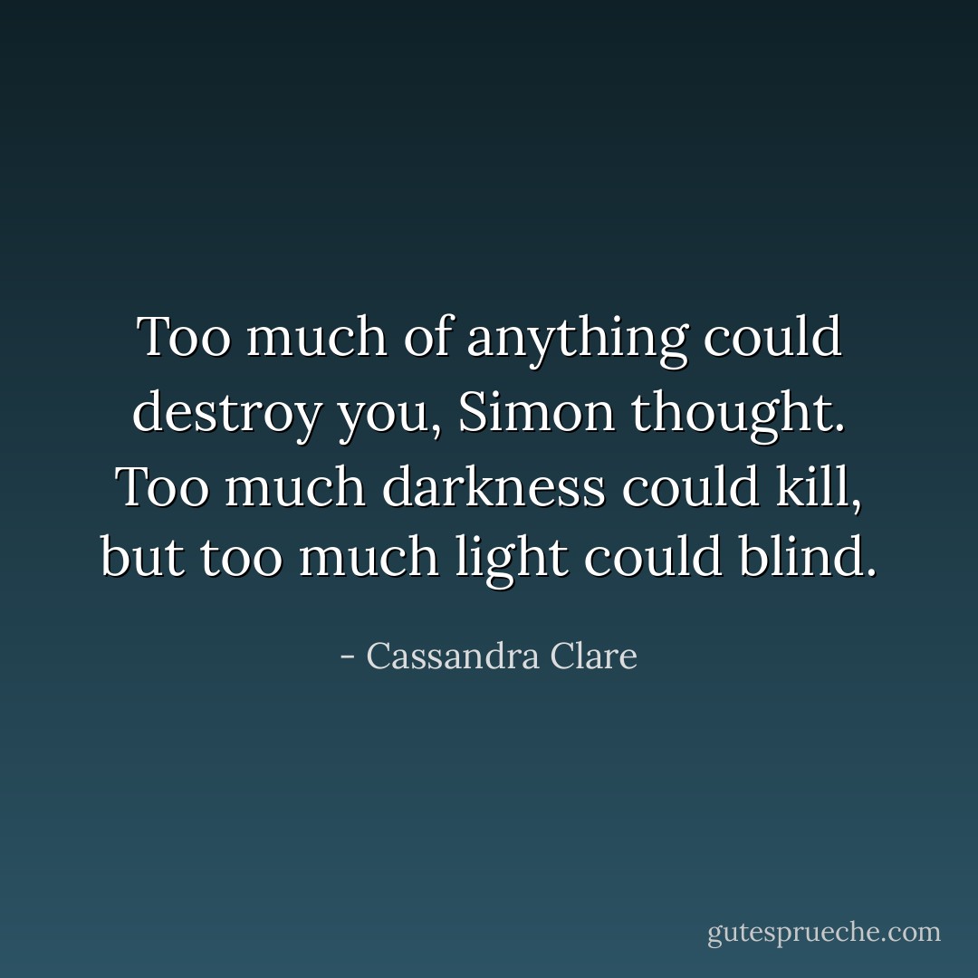 Too much of anything could destroy you, Simon thought. Too much darkness could kill, but too much light could blind. - Cassandra Clare