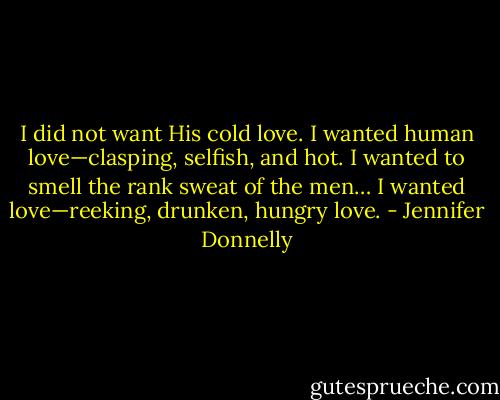 I did not want His cold love. I wanted human love—clasping, selfish, and hot. I wanted to smell the rank sweat of the men… I wanted love—reeking, drunken, hungry love. - Jennifer Donnelly