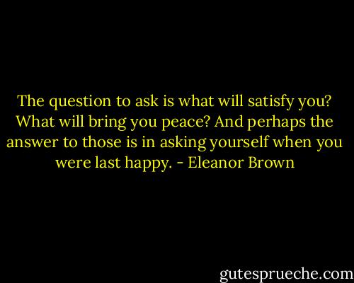 The question to ask is what will satisfy you? What will bring you peace? And perhaps the answer to those is in asking yourself when you were last happy. - Eleanor Brown