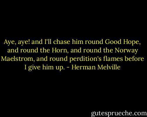 Aye, aye! and I'll chase him round Good Hope, and round the Horn, and round the Norway Maelstrom, and round perdition's flames before I give him up. - Herman Melville