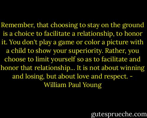 Remember, that choosing to stay on the ground is a choice to facilitate a relationship, to honor it. You don't play a game or color a picture with a child to show your superiority. Rather, you choose to limit yourself so as to facilitate and honor that relationship... It is not about winning and losing, but about love and respect. - William Paul Young