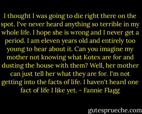 I thought I was going to die right there on the spot. I've never heard anything so terrible in my whole life. I hope she is wrong and I never get a period. I am eleven years old and entirely too young to hear about it. Can you imagine my mother not knowing what Kotex are for and dusting the house with them? Well, her mother can just tell her what they are for. I'm not getting into the facts of life. I haven't heard one fact of life I like yet. - Fannie Flagg