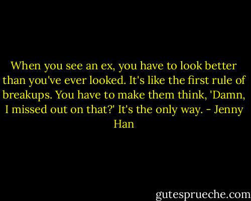When you see an ex, you have to look better than you've ever looked. It's like the first rule of breakups. You have to make them think, 'Damn, I missed out on that?' It's the only way. - Jenny Han