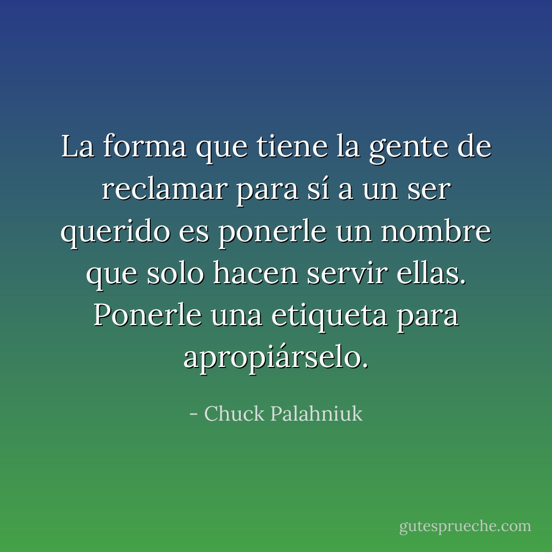 La forma que tiene la gente de reclamar para sí a un ser querido es ponerle un nombre que solo hacen servir ellas. Ponerle una etiqueta para apropiárselo. - Chuck Palahniuk
