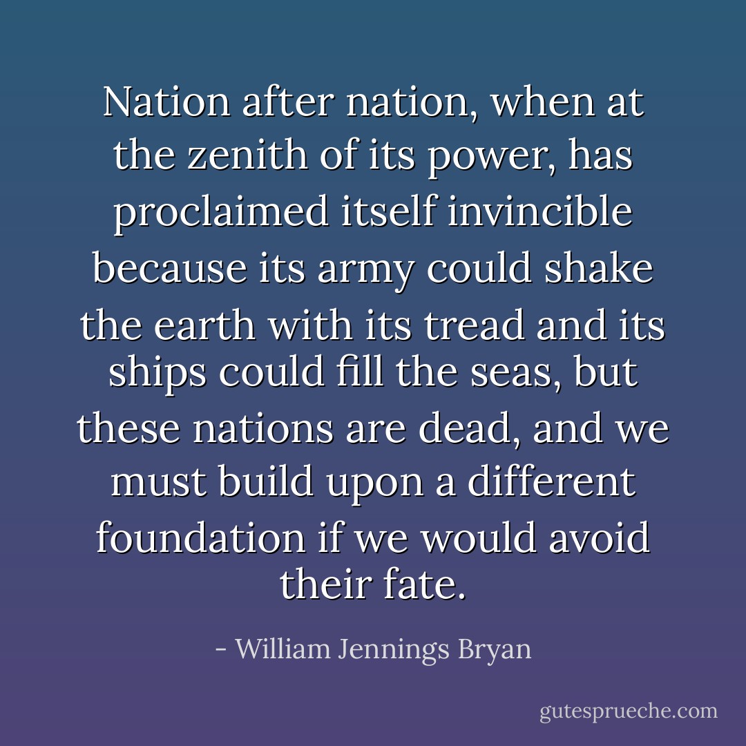 Nation after nation, when at the zenith of its power, has proclaimed itself invincible because its army could shake the earth with its tread and its ships could fill the seas, but these nations are dead, and we must build upon a different foundation if we would avoid their fate. - William Jennings Bryan