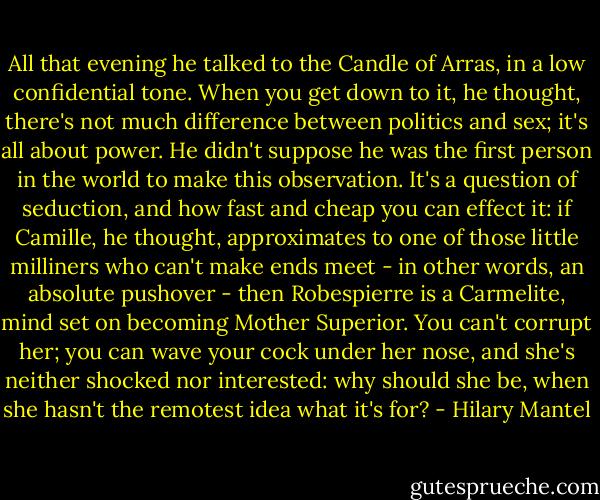 All that evening he talked to the Candle of Arras, in a low confidential tone. When you get down to it, he thought, there's not much difference between politics and sex; it's all about<br />power. He didn't suppose he was the first person in the world to make this observation. It's a question of seduction, and how fast and cheap you can effect it: if Camille, he thought, approximates to one of those little milliners who can't make ends meet - in other words, an absolute pushover - then Robespierre is a Carmelite, mind set on becoming Mother Superior. You can't corrupt her; you can wave your cock under her nose, and she's neither shocked nor interested: why should she be, when she hasn't the remotest idea<br />what it's for? - Hilary Mantel