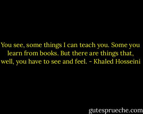 You see, some things I can teach you. Some you learn from books. But there are things that, well, you have to see and feel. - Khaled Hosseini