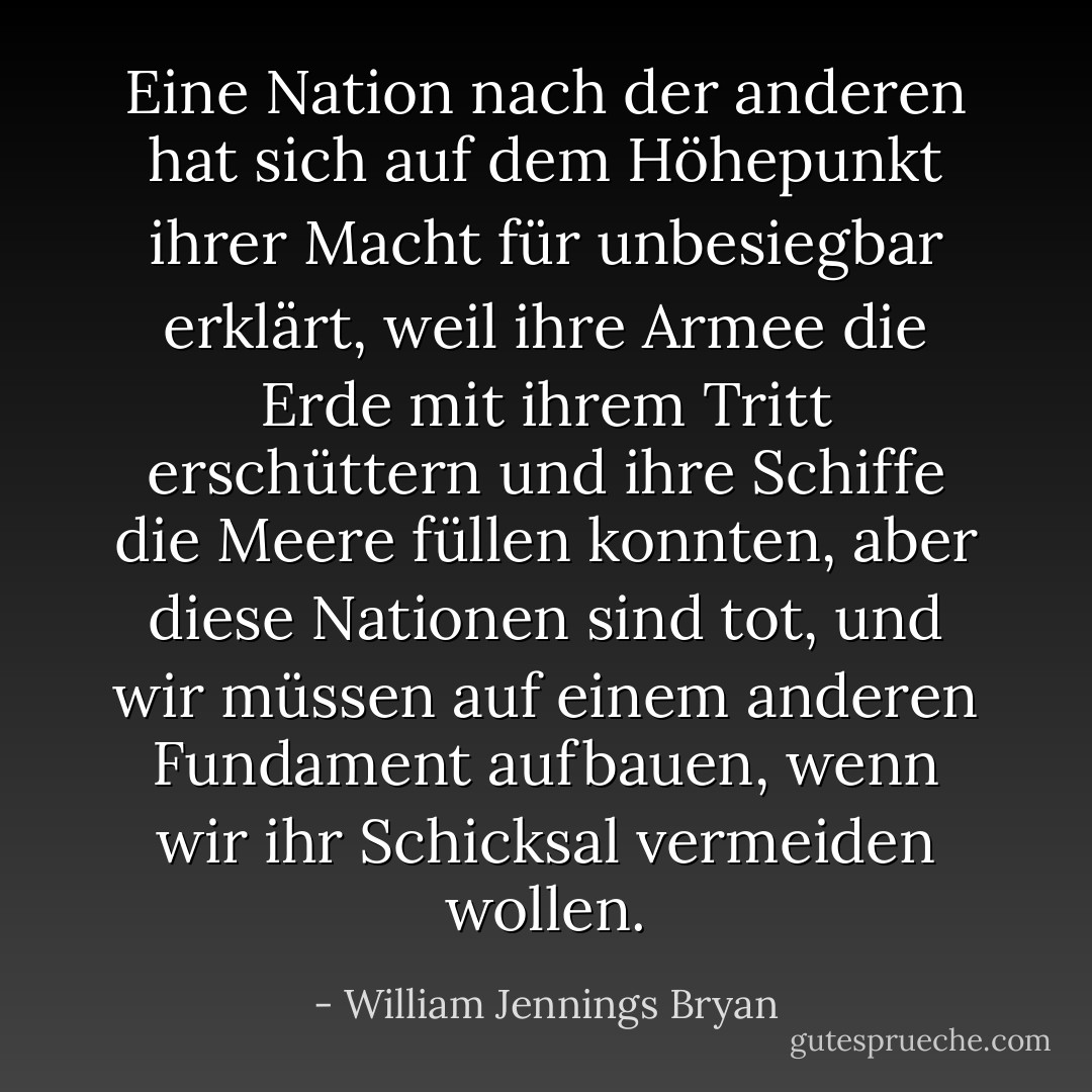 Eine Nation nach der anderen hat sich auf dem Höhepunkt ihrer Macht für unbesiegbar erklärt, weil ihre Armee die Erde mit ihrem Tritt erschüttern und ihre Schiffe die Meere füllen konnten, aber diese Nationen sind tot, und wir müssen auf einem anderen Fundament aufbauen, wenn wir ihr Schicksal vermeiden wollen. - William Jennings Bryan<