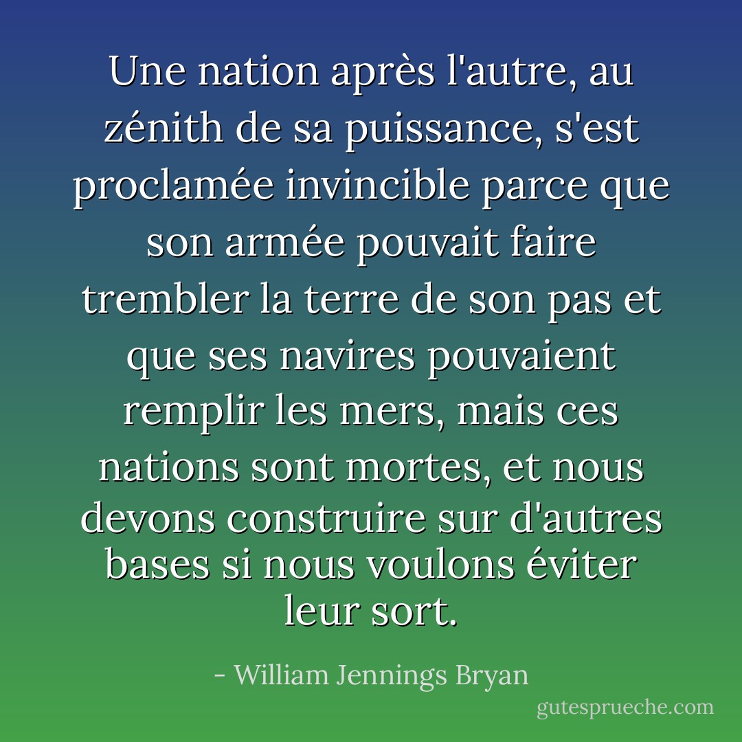 Une nation après l'autre, au zénith de sa puissance, s'est proclamée invincible parce que son armée pouvait faire trembler la terre de son pas et que ses navires pouvaient remplir les mers, mais ces nations sont mortes, et nous devons construire sur d'autres bases si nous voulons éviter leur sort. - William Jennings Bryan