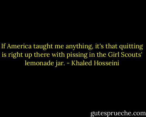 If America taught me anything, it's that quitting is right up there with pissing in the Girl Scouts' lemonade jar. - Khaled Hosseini