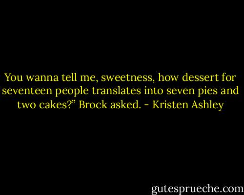 You wanna tell me, sweetness, how dessert for seventeen people translates into seven pies and two cakes?” Brock asked. - Kristen Ashley