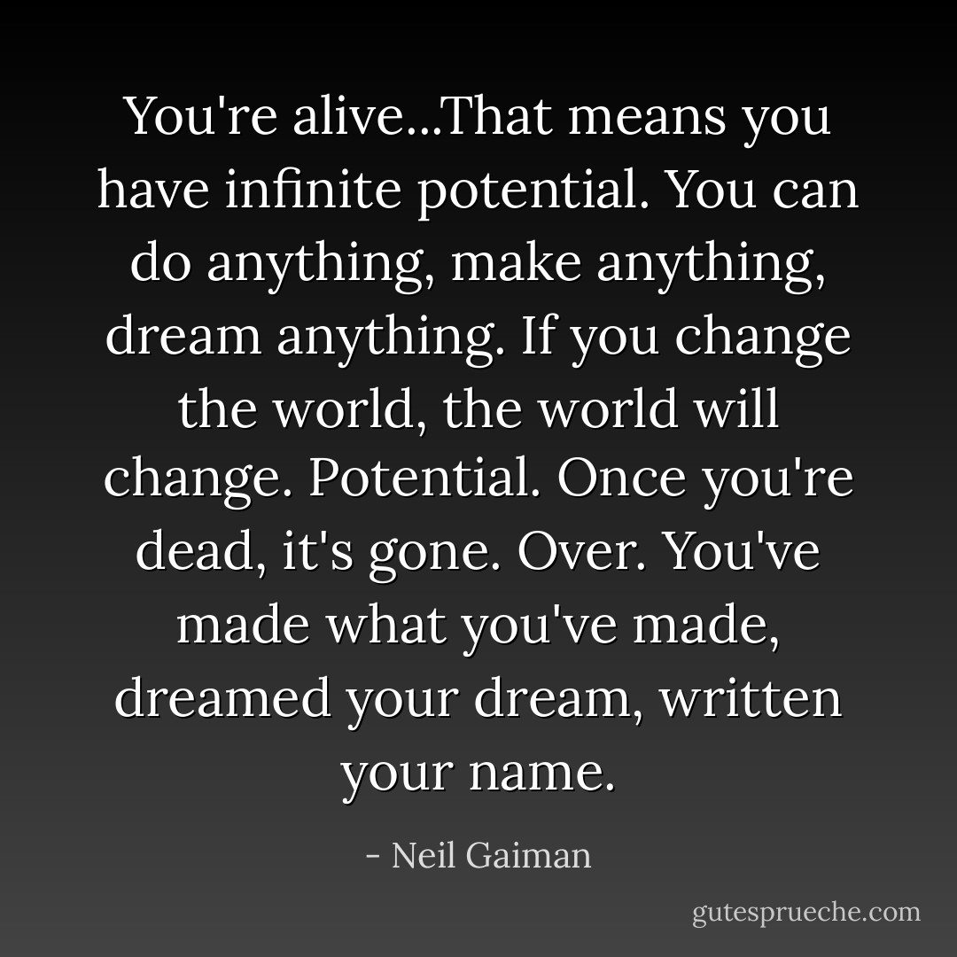 You're alive...That means you have infinite potential. You can do anything, make anything, dream anything. If you change the world, the world will change. Potential. Once you're dead, it's gone. Over. You've made what you've made, dreamed your dream, written your name. - Neil Gaiman