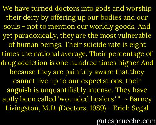 We have turned doctors into gods and worship their deity by offering up our bodies and our souls - not to mention our worldly goods.<br />And yet paradoxically, they are the most vulnerable of human beings. Their suicide rate is eight times the national average. Their percentage of drug addiction is one hundred times higher<br />And because they are painfully aware that they cannot live up to our expectations, their anguish is unquantifiably intense. They have aptly been called 'wounded healers.' "<br /><br />~ Barney Livingston, M.D.<br />(Doctors, 1989) - Erich Segal