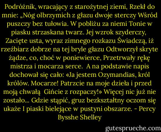 Podróżnik, wracający z starożytnej ziemi,<br />Rzekł do mnie: „Nóg olbrzymich z głazu dwoje sterczy<br />Wśród puszczy bez tułowia. W pobliżu za niemi<br />Tonie w piasku strzaskana twarz. Jej wzrok szyderczy,<br /><br />Zacięte usta, wyraz zimnego rozkazu<br />Świadczą, iż rzeźbiarz dobrze na tej bryle głazu<br />Odtworzył skryte żądze, co, choć w poniewierce,<br />Przetrwały rękę mistrza i mocarza serce.<br /><br />A na podstawie napis dochował się cało:<br />«Ja jestem Ozymandias, król królów. Mocarze!<br />Patrzcie na moje dzieła i przed moją chwałą<br /><br />Gińcie z rozpaczy!» Więcej nic już nie zostało...<br />Gdzie stąpić, gruz bezkształtny oczom się ukaże<br />I piaski bielejące w pustyni obszarze. - Percy Bysshe Shelley