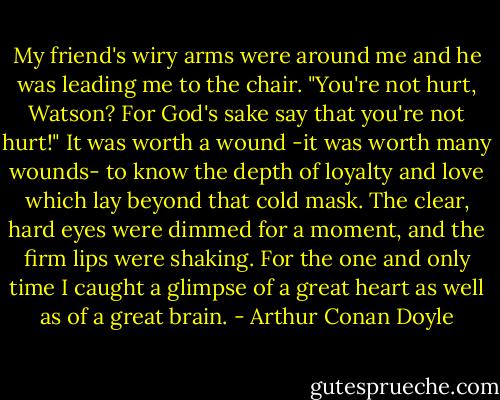 My friend's wiry arms were around me and he was leading me to the chair.<br />"You're not hurt, Watson? For God's sake say that you're not hurt!"<br />It was worth a wound -it was worth many wounds- to know the depth of loyalty and love which lay﻿ beyond that cold mask. The clear, hard eyes were dimmed for a moment, and the firm lips were shaking. For the one and only time I caught a glimpse of a great heart as well as of a great brain. - Arthur Conan Doyle