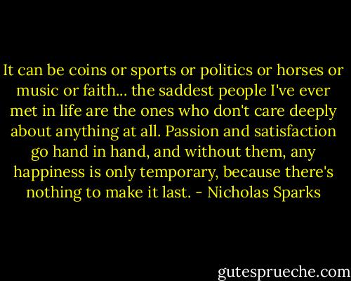 It can be coins or sports or politics or horses or music or faith... the saddest people I've ever met in life are the ones who don't care deeply about anything at all. Passion and satisfaction go hand in hand, and without them, any happiness is only temporary, because there's nothing to make it last. - Nicholas Sparks