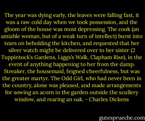 The year was dying early, the leaves were falling fast, it was a raw cold day when we took possession, and the gloom of the house was most depressing. The cook (an amiable woman, but of a weak turn of intellect) burst into tears on beholding the kitchen, and requested that her silver watch might be delivered over to her sister (2 Tuppintock’s Gardens, Liggs’s Walk, Clapham Rise), in the event of anything happening to her from the damp. Streaker, the housemaid, feigned cheerfulness, but was the greater martyr. The Odd Girl, who had never been in the country, alone was pleased, and made arrangements for sowing an acorn in the garden outside the scullery window, and rearing an oak. - Charles Dickens