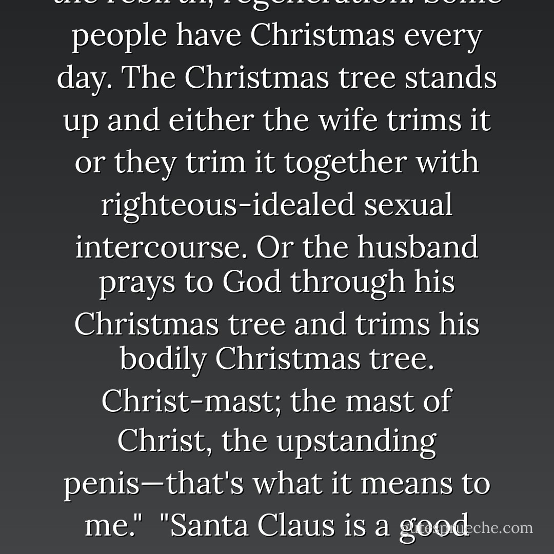 <i>On Christmas.</i> "Santa Claus represents God on assistance," said Clyde.<br /><br />"Santa Claus is a negative-idealed god, the pagan god of material worship," Leon stated. "Christmas means the rebirth, regeneration. Some people have Christmas every day. The Christmas tree stands up and either the wife trims it or they trim it together with righteous-idealed sexual intercourse. Or the husband prays to God through his Christmas tree and trims his bodily Christmas tree. Christ-mast; the mast of Christ, the upstanding penis—that's what it means to me."<br /><br />"Santa Claus is a <i>good</i> symbolization for Christmas," said Joseph. "Department stores, shopping, the coming of the New Year. Christmas means better business in the stores. - Milton Rokeach
