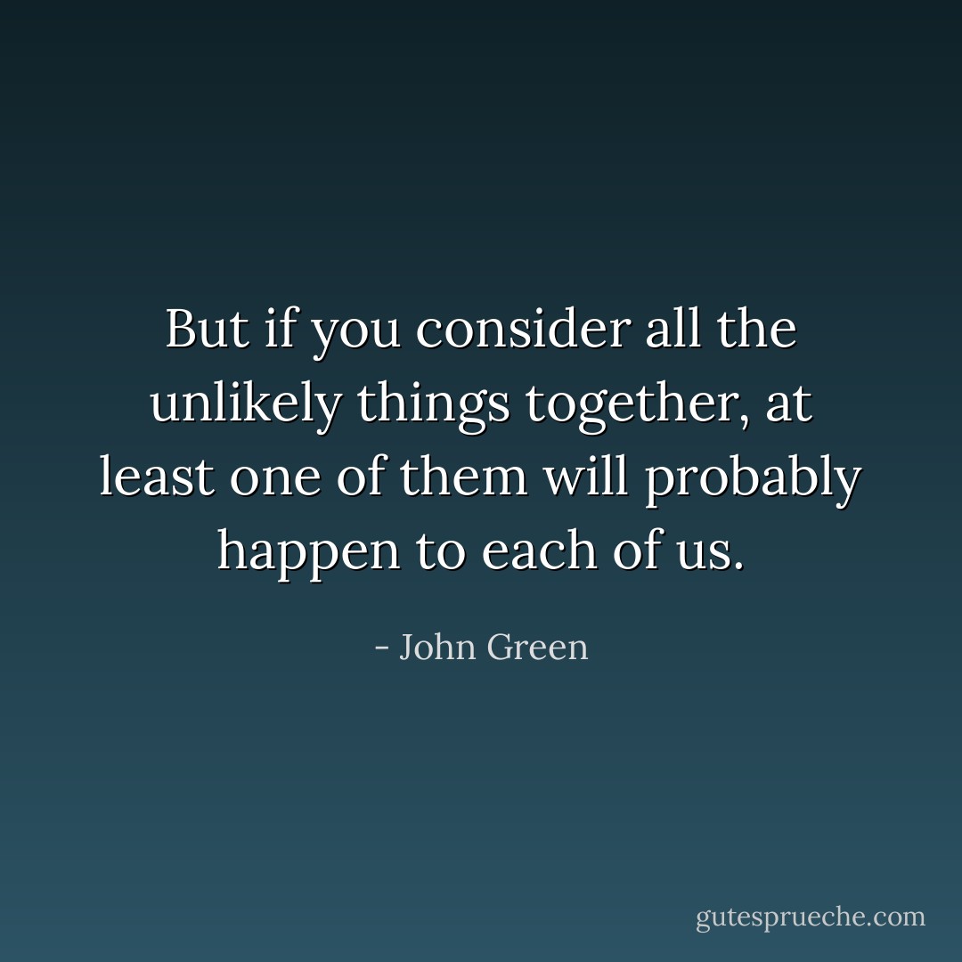 But if you consider all the unlikely things together, at least one of them will probably happen to each of us. - John Green