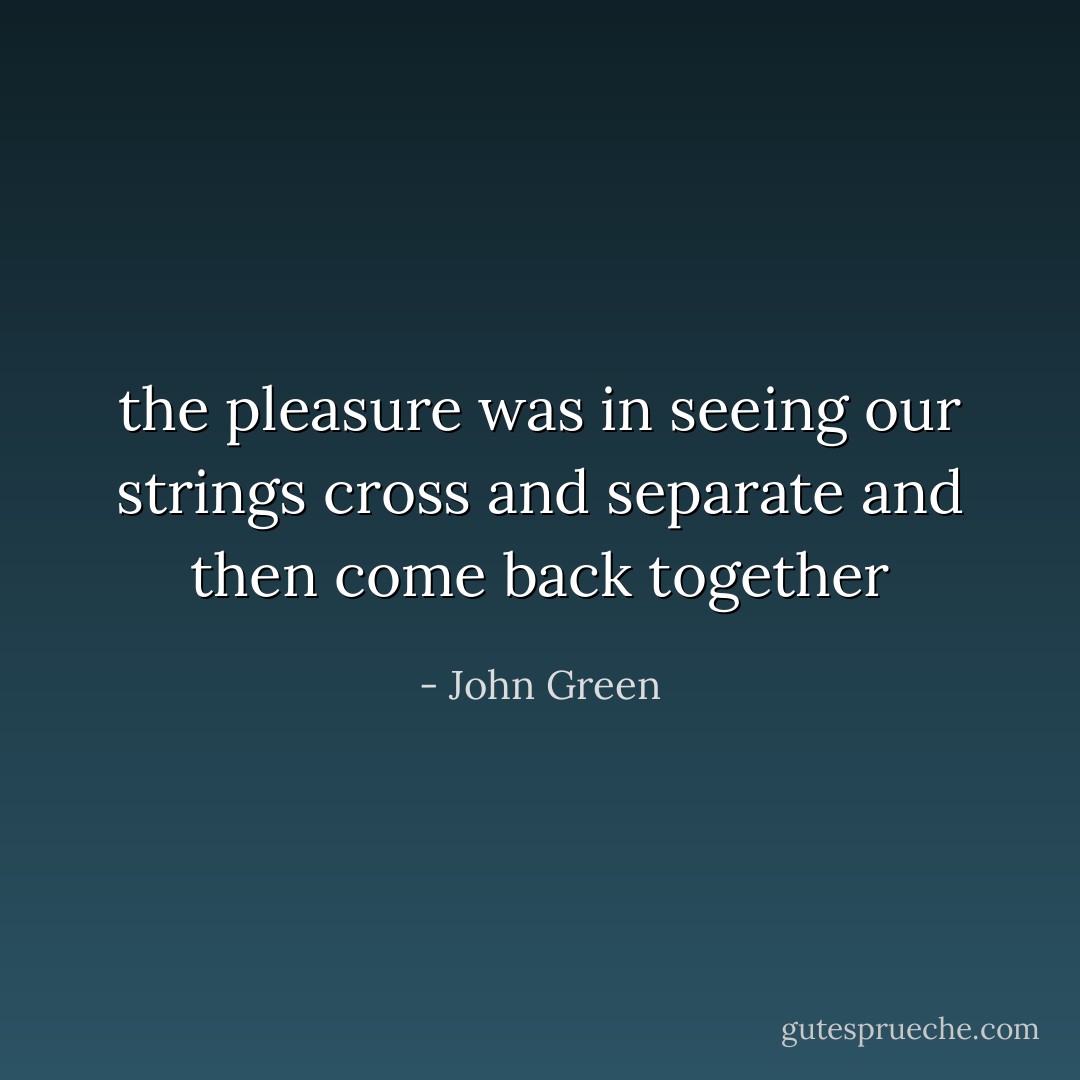 the pleasure was in seeing our strings cross and separate and then come back together - John Green
