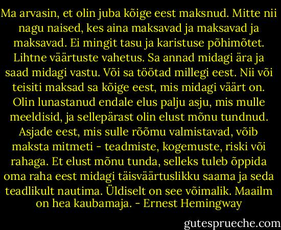 Ma arvasin, et olin juba kõige eest maksnud. Mitte nii nagu naised, kes aina maksavad ja maksavad ja maksavad. Ei mingit tasu ja karistuse põhimõtet. Lihtne väärtuste vahetus. Sa annad midagi ära ja saad midagi vastu. Või sa töötad millegi eest. Nii või teisiti maksad sa kõige eest, mis midagi väärt on. Olin lunastanud endale elus palju asju, mis mulle meeldisid, ja sellepärast olin elust mõnu tundnud. Asjade eest, mis sulle rõõmu valmistavad, võib maksta mitmeti - teadmiste, kogemuste, riski või rahaga. Et elust mõnu tunda, selleks tuleb õppida oma raha eest midagi täisväärtuslikku saama ja seda teadlikult nautima. Üldiselt on see võimalik. Maailm on hea kaubamaja. - Ernest Hemingway