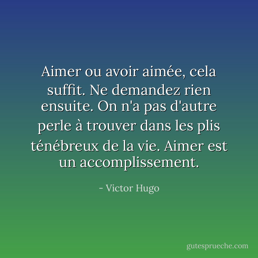 Aimer ou avoir aimée, cela suffit. Ne demandez rien ensuite. On n'a pas d'autre perle à trouver dans les plis ténébreux de la vie. Aimer est un accomplissement. - Victor Hugo