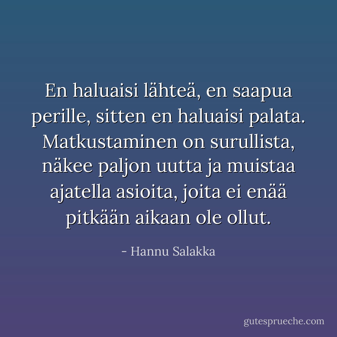 En haluaisi lähteä,<br />en saapua perille,<br />sitten en haluaisi palata.<br />Matkustaminen on surullista,<br />näkee paljon uutta ja muistaa ajatella<br />asioita, joita ei enää pitkään aikaan ole ollut. - Hannu Salakka