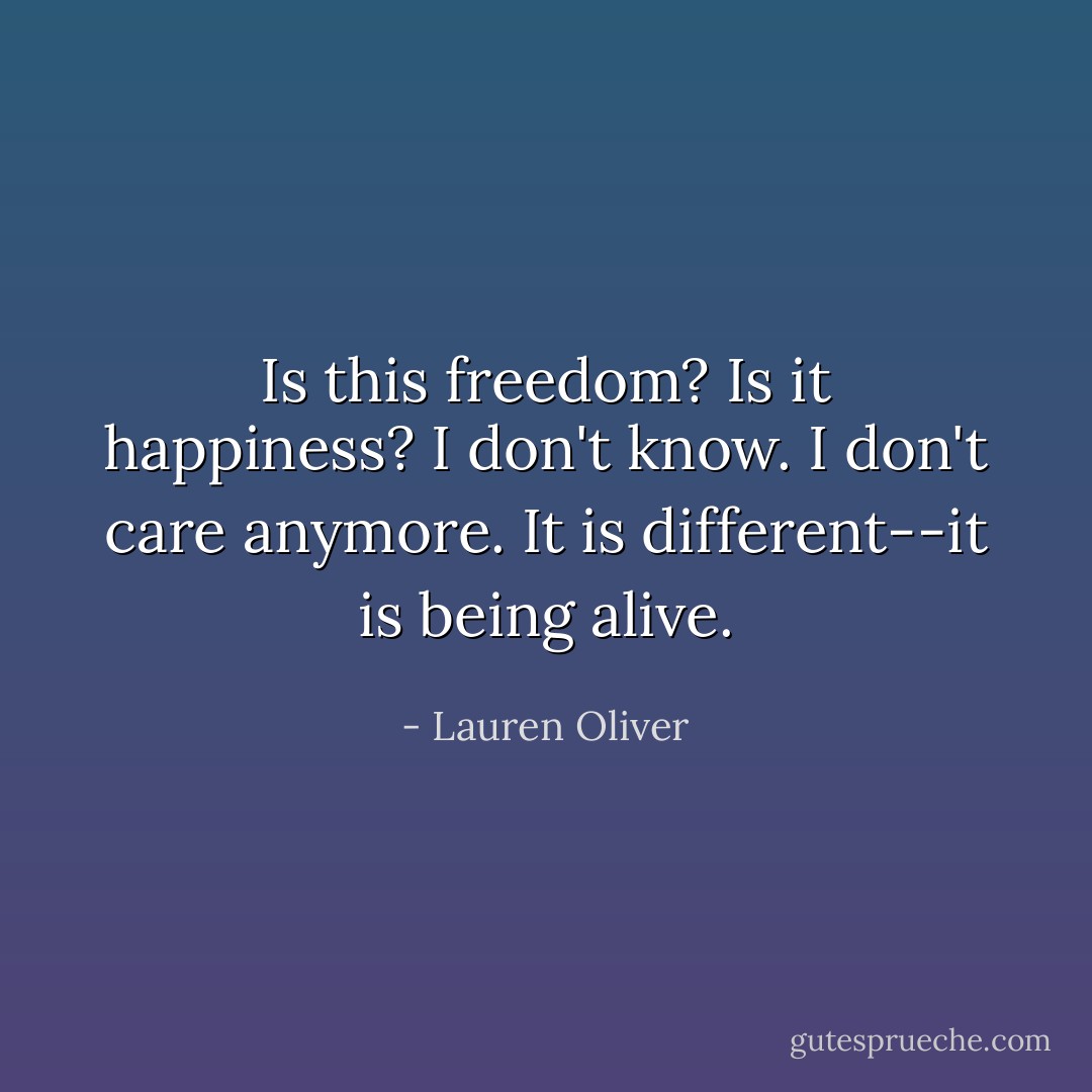 Is this freedom? Is it happiness? I don't know. I don't care anymore. It is different--it is being alive. - Lauren Oliver