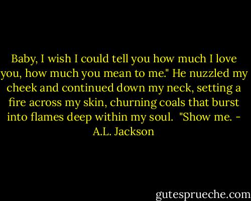 Baby, I wish I could tell you how much I love you, how much you mean to me."<br />He nuzzled my cheek and continued down my neck, setting a fire across my skin, churning coals that burst into flames deep within my soul. <br />"Show me. - A.L. Jackson